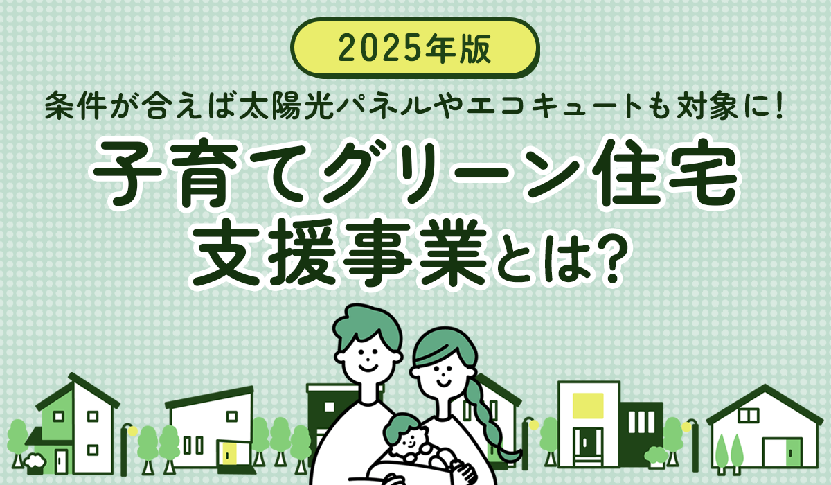 【2025年版】「子育てグリーン住宅支援事業」とは？条件が合えば太陽光パネルやエコキュートも対象に！