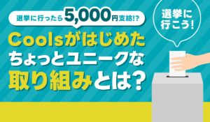 「選挙に行ったら5,000円支給!?」Coolsがはじめた、ちょっとユニークな取り組みとは？